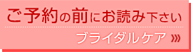 ご予約の前にお読み下さい　ブライダルケア